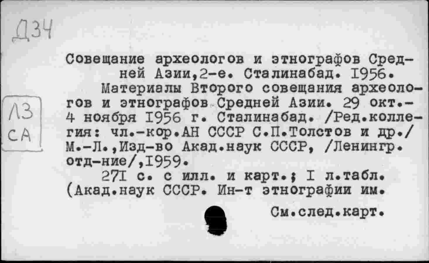 ﻿дзч
Совещание археологов и этнографов Средней Азии,2-е. Сталинабад. 1956.
Материалы Второго совещания археологов и этнографов Средней Азии. 29 окт.-4 ноября 1956 г. Сталинабад. /Ред.коллегия: чл.-кор.АН СССР С.П.Толстов и др./ М.-Л.,Изд-во Акад.наук СССР, /Ленингр. отд-ние/,1959.
271 с. с илл. и карт.| I л.табл. (Акад.наук СССР. Ин-т этнографии им.
А	См.след.карт.